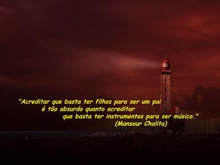 ""Acreditar que basta ter filhos para ser um pai
é tão absurdo quanto acreditar
que basta ter instrumentos para ser músico."
(Mansour Chalita)
 