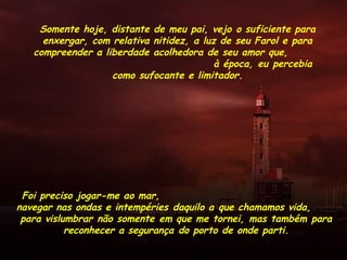 Somente hoje, distante de meu pai, vejo o suficiente para
enxergar, com relativa nitidez, a luz de seu Farol e para
compreender a liberdade acolhedora de seu amor que,
à época, eu percebia
como sufocante e limitador.
Foi preciso jogar-me ao mar,
navegar nas ondas e intempéries daquilo a que chamamos vida,
para vislumbrar não somente em que me tornei, mas também para
reconhecer a segurança do porto de onde parti.
 