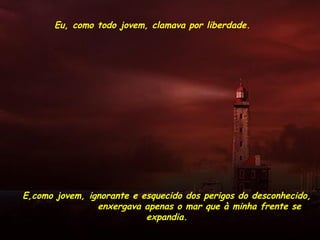 Eu, como todo jovem, clamava por liberdade.
E,como jovem, ignorante e esquecido dos perigos do desconhecido,
enxergava apenas o mar que à minha frente se
expandia.
 