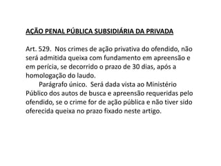 AÇÃO PENAL PÚBLICA SUBSIDIÁRIA DA PRIVADA        Art. 529.  Nos crimes de ação privativa do ofendido, não será admitida queixa com fundamento em apreensão e em perícia, se decorrido o prazo de 30 dias, após a homologação do laudo.        Parágrafo único.  Será dada vista ao Ministério Público dos autos de busca e apreensão requeridas pelo ofendido, se o crime for de ação pública e não tiver sido oferecida queixa no prazo fixado neste artigo.