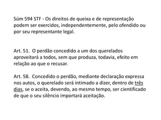 Súm 594 STF - Os direitos de queixa e de representação podem ser exercidos, independentemente, pelo ofendido ou por seu representante legal.Art. 51.  O perdão concedido a um dos querelados aproveitará a todos, sem que produza, todavia, efeito em relação ao que o recusar.Art. 58.  Concedido o perdão, mediante declaração expressa nos autos, o querelado será intimado a dizer, dentro de três dias, se o aceita, devendo, ao mesmo tempo, ser cientificado de que o seu silêncio importará aceitação.