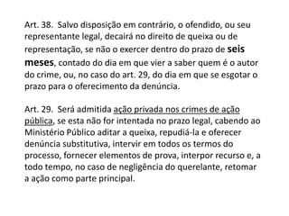 Art. 38.  Salvo disposição em contrário, o ofendido, ou seu representante legal, decairá no direito de queixa ou de representação, se não o exercer dentro do prazo de seis meses, contado do dia em que vier a saber quem é o autor do crime, ou, no caso do art. 29, do dia em que se esgotar o prazo para o oferecimento da denúncia.Art. 29.  Será admitida ação privada nos crimes de ação pública, se esta não for intentada no prazo legal, cabendo ao Ministério Público aditar a queixa, repudiá-la e oferecer denúncia substitutiva, intervir em todos os termos do processo, fornecer elementos de prova, interpor recurso e, a todo tempo, no caso de negligência do querelante, retomar a ação como parte principal.