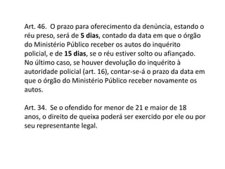 Art. 46.  O prazo para oferecimento da denúncia, estando o réu preso, será de 5 dias, contado da data em que o órgão do Ministério Público receber os autos do inquérito policial, e de 15 dias, se o réu estiver solto ou afiançado. No último caso, se houver devolução do inquérito à autoridade policial (art. 16), contar-se-á o prazo da data em que o órgão do Ministério Público receber novamente os autos.Art. 34.  Se o ofendido for menor de 21 e maior de 18 anos, o direito de queixa poderá ser exercido por ele ou por seu representante legal.