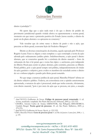 direito à jurisdição”.6

       Há quem diga que a ação nada mais é do que o direito de pedido de
provimento jurisdicional quando violada efetiva ou aparentemente a norma penal,
momento em que nasce a pretensão punitiva do Estado (nessa ocasião, o direito de
punir sai do plano abstrato e se apresenta no concreto).7

       Vale ressaltar que do crime nasce o direito de punir e não a ação, que
preexiste ao ilícito penal, consoante lição de Frederico Marques.8

       Dentre as diversas conceituações da doutrina, aquela esposada pelo Professor
Rogério Lauria Tucci se afigura a mais completa e a que contempla a teoria da ação
adotada pelo ordenamento jurídico pátrio. Indubitavelmente, a ação penal é direito
abstrato, que se concretiza quando há a existência do direito material – fruto da
subsunção do fato à lei penal, que o torna fato típico –; autônomo, pois independe
do Direito Penal para existir no plano abstrato, pelo contrário, preexiste ao Direito
Penal; público, pois a ação penal sempre será pública, independentemente do titular
da ação; genérico e subjetivo, pois a todos os membros da sociedade assiste o direito
de ver o infrator julgado e punido pelo ilícito penal cometido.

        No que tange a natureza jurídica da ação penal, Marcellus Polastri 9 afirma ser
ela direito subjetivo público. Todavia, em consonância com a opinião anteriormente
apresentada, a natureza da ação é processual, ainda que tenha conexão, obviamente,
com direito material, “pois é por meio da ação que se procura, em juízo, a atuação




6
  Apud NUCCI, Guilherme de Souza. Código de processo penal comentado. 4. ed.
   revista, atualizada e ampliada. São Paulo: Revista dos Tribunais, 2005, p. 121/122.
7
  CINTRA, Antonio Carlos de Araújo; GRINOVER, Ada Pellegrini; DINAMARCO,
   Cândido Rangel. Teoria geral do processo. 25. ed. São Paulo: Malheiros, 2009, p.
   275/276.
8
  Apud NUCCI, Guilherme de Souza. Op.cit., p. 121/122.
9   LIMA, Marcellus Polastri. Curso de processo penal. 4. ed. Rio de Janeiro: Lumen Juris, 2008, v. 1,
     p. 199.




                                                                                                         2
 