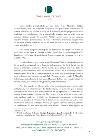 Desse modo, a titularidade da ação penal é do Ministério Público
exclusivamente, mas a lei comporta exceções: a ação penal acima, denominada de
privada subsidiária da pública, e as ações de iniciativa privada propriamente ditas
(exclusiva e personalíssima). Não é despiciendo asseverar que na ação penal de
iniciativa pública a atuação do Ministério Público é como parte e na ação penal de
iniciativa privada é como fiscal da lei, salvo se retomar a titularidade na ação penal
de iniciativa privada subsidiária da de iniciativa pública, ou seja, é um órgão que
possui posição híbrida.14

       Isso ocorre porque o “monopólio de distribuição de justiça e do direito de
punir cabe, como regra, ao Estado, vedada a autodefesa e a auto-composição”15.
Ressalte-se, porém, que há possibilidade de autocomposição, consoante prevê a Lei
n. 9.099/1995.

       Convém destacar que a atuação do Ministério Público, independentemente
de sua posição processual, será, direta ou indiretamente, de fiscal da lei, pois tal
função é intrínseca à instituição. Assim, mesmo que o Parquet atue como parte no
processo, subsidiariamente estará atuando como fiscal da lei. E caso esteja atuando
somente como fiscal da lei, terá participação de suma importância no processo, já
que é o defensor dos interesses da sociedade. Por essa razão, a posição de Marcellus
Polastri, cujo entendimento é o de que o Ministério Público tem posição híbrida no
processo penal, está correta e deve, portanto, ser compartilhada.

        Por fim, quando se fala em ação penal normalmente vem à mente ação
condenatória, pois tal instrumento do direito material é o meio pelo qual se busca a
condenação do acusado nas penas previstas na lei repressiva e a submissão do
infrator às cominações determinadas. No entanto, a ação penal, tal como a ação
civil, também pode ser dividida em declaratória, constitutiva, condenatória,
executiva e cautelar. A primeira “visa à declaração de um direito (ex: habeas corpus
preventivo e pedido de extradição passiva)”; a segunda “procura a criação, extinção
ou modificação de uma situação jurídica (ex: revisão criminal e homologação de

14
     Ibidem, p. 231.
15
     NUCCI, Guilherme de Souza. Código de processo penal comentado. 4. ed. revista,
     atualizada e ampliada. São Paulo: Revista dos Tribunais, 2005, p. 121/122.




                                                                                         4
 