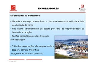 Diferenciais da Portonave:
• Garante a entrega do contêiner no terminal com antecedência a data
de chegada do navio
• Não existe cancelamento de escala por falta de disponibilidade de
berço de atracação
EXPORTADORES
• Tarifas competitivas e dias livres de
armazenagem
• 35% das exportações são cargas reefers
• Iceport, câmara frigorífica
integrada ao terminal portuário
Portonave S/A
 