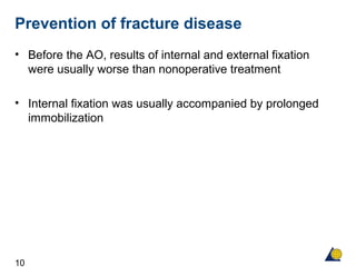 10
Prevention of fracture disease
• Before the AO, results of internal and external fixation
were usually worse than nonoperative treatment
• Internal fixation was usually accompanied by prolonged
immobilization
 