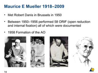 14
Maurice E Mueller 1918–2009
• Met Robert Danis in Brussels in 1950
• Between 1950–1956 performed 58 ORIF (open reduction
and internal fixation) all of which were documented
• 1958 Formation of the AO
 