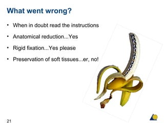 21
What went wrong?
• When in doubt read the instructions
• Anatomical reduction...Yes
• Rigid fixation...Yes please
• Preservation of soft tissues...er, no!
 