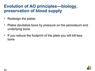 24
Evolution of AO principles—biology,
preservation of blood supply
• Redesign the plates
• Plates devitalize bone by pressure on the periosteum and
underlying bone
• If you reduce the footprint of the plate you will kill less
bone
 