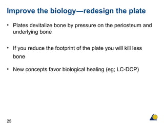 25
Improve the biology―redesign the plate
• Plates devitalize bone by pressure on the periosteum and
underlying bone
• If you reduce the footprint of the plate you will kill less
bone
• New concepts favor biological healing (eg; LC-DCP)
 