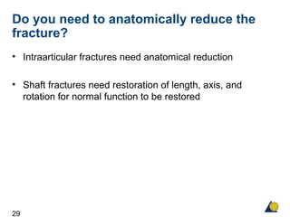 29
Do you need to anatomically reduce the
fracture?
• Intraarticular fractures need anatomical reduction
• Shaft fractures need restoration of length, axis, and
rotation for normal function to be restored
 
