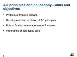 3
AO principles and philosophy—aims and
objectives
• Problem of fracture disease
• Development and evolution of AO principles
• Role of fixation in management of fractures
• Importance of soft-tissue care
 