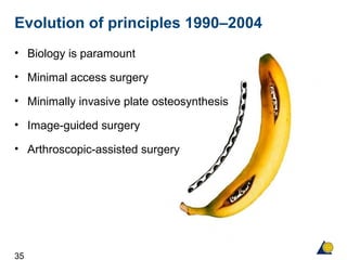 35
Evolution of principles 1990–2004
• Biology is paramount
• Minimal access surgery
• Minimally invasive plate osteosynthesis
• Image-guided surgery
• Arthroscopic-assisted surgery
 