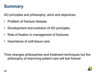 44
AO principles and philosophy; aims and objectives:
• Problem of fracture disease
• Development and evolution of AO principles
• Role of fixation in management of fractures
• Importance of soft-tissue care
Time changes philosophies and treatment techniques but the
philosophy of improving patient care will last forever
Summary
 