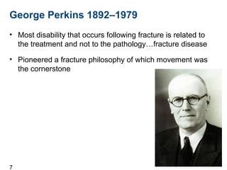 7
George Perkins 1892–1979
• Most disability that occurs following fracture is related to
the treatment and not to the pathology…fracture disease
• Pioneered a fracture philosophy of which movement was
the cornerstone
 