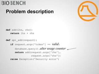 Problem description


def add(lhs, rhs):
   return lhs + rhs

def api_add(request):
   if request.args['token'] == valid:
     database.query().alter usage counter
      return add(request.args['lhs'],
                 request.args['rhs'])
   raise Exception('Security error')
 