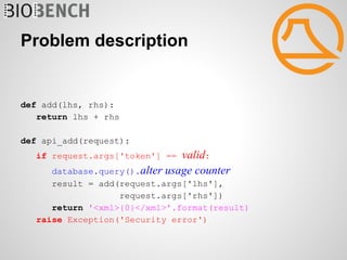 Problem description


def add(lhs, rhs):
   return lhs + rhs

def api_add(request):
   if request.args['token'] == valid:
     database.query().alter usage counter
      result = add(request.args['lhs'],
                   request.args['rhs'])
      return '<xml>{0}</xml>'.format(result)
   raise Exception('Security error')
 
