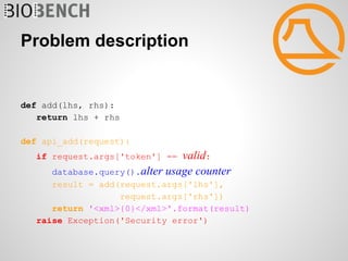 Problem description


def add(lhs, rhs):
   return lhs + rhs

def api_add(request):
   if request.args['token'] == valid:
     database.query().alter usage counter
      result = add(request.args['lhs'],
                   request.args['rhs'])
      return '<xml>{0}</xml>'.format(result)
   raise Exception('Security error')
 