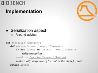Implementation


● Serialization aspect
   ○ Around advice

def serialize(function):
   def advice(format, *args, **kwargs):
       if not format in ['html', 'xml', 'json']:
           raise exception
      result = function(*args, **kwargs)
       make a http response of 'result' in the right format
   return advice
 