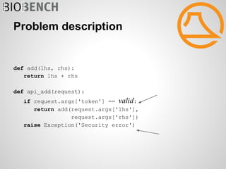 Problem description


def add(lhs, rhs):
   return lhs + rhs

def api_add(request):
   if request.args['token'] == valid:
      return add(request.args['lhs'],
                 request.args['rhs'])
   raise Exception('Security error')
 