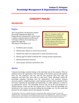 Andrew O. Parlogean
           Knowledge Management & Organizational Learning



                                      CONCEPT PHASE
Introduction
_____________________________________________________________

Purpose
The Concept Phase will determine whether
Knowledge Management (KM) and                                          Andrew O. Parlogean explores the
Organizational Learning (OZL) can be found                             relationship between knowledge
to address corporate business inefficiencies                           Management and Organizational
with high confidence that technology can                               Learning to stimulate thinking toward a
support this approach.                                                 combined approach that focuses on
The purpose of this phase is to:                                       delivering transferable knowledge to
                                                                       the point of performance.
     a. Establish system concepts,
     b. Identify goals, objectives, critical success factors,
     c. Identify basic high level requirements to satisfy the business need,
     d. Identify high level KOLTS (KM & OZL Training System) requirements,
     e. Identify performance measures,
     f. Assess project, technical, and business risks.


Abstract
Corporate knowledge normally belongs to the individual and not the company. When an
employee leaves the organization, their knowledge of the business process and expertise
leave too. The employees who stay with the firm primarily share their ideas and
experience with those they work with on a daily basis. These individuals contain the
knowledge regarding everything from the organization’s best practices, business
processes, patents, completed projects, email messages and those ideas contained in their
own head. Capturing this knowledge and transferring it to other employees is critical to
an organizations success. This knowledge however may not be the most productive or
efficient because it does not take into account how or from whom the knowledge was
transferred or how creative the person holding this knowledge was. For this reason best
practices for one company may be only adequate for another.

The information in this brief is valuable information, technical knowledge, experience and data of a secret and
confidential nature. This information are regarded as commercial assets of considerable value; Andrew O. Parlogean is
willing to disclose such information on the condition that the recipient of the information does not disclose the same to
any third party nor make use thereof in any manner without the express written consent of Andrew O. Parlogean.

                                                          1-1
 