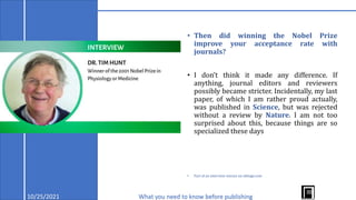 10/25/2021 What you need to know before publishing
• Then did winning the Nobel Prize
improve your acceptance rate with
journals?
• I don’t think it made any difference. If
anything, journal editors and reviewers
possibly became stricter. Incidentally, my last
paper, of which I am rather proud actually,
was published in Science, but was rejected
without a review by Nature. I am not too
surprised about this, because things are so
specialized these days
• Part of an interview extract on editage.com
 