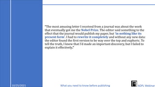 “The most amusing letter I received from a journal was about the work
that eventually got me the Nobel Prize. The editor said something to the
effect that the journal would publish my paper, but ‘in nothing like its
present form’. I had to rewrite it completely and without any new data:
the editor found the first version to be way over the top and euphoric. To
tell the truth, I knew that I’d made an important discovery, but I failed to
explain it effectively.”
10/25/2021 What you need to know before publishing AOPL Webinar
 