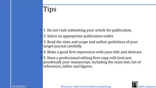 Tips
• 1. Do not rush submitting your article for publication.
• 2. Select an appropriate publication outlet.
• 3. Read the aims and scope and author guidelines of your
target journal carefully.
• 4. Make a good first impression with your title and abstract.
• 5. Have a professional editing firm copy-edit (not just
proofread) your manuscript, including the main text, list of
references, tables and figures.
10/25/2021 What you need to know before publishing AOPL Webinar
 