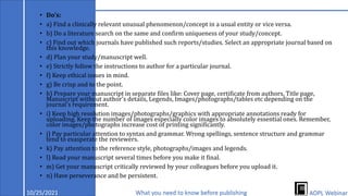 • Do's:
• a) Find a clinically relevant unusual phenomenon/concept in a usual entity or vice versa.
• b) Do a literature search on the same and confirm uniqueness of your study/concept.
• c) Find out which journals have published such reports/studies. Select an appropriate journal based on
this knowledge.
• d) Plan your study/manuscript well.
• e) Strictly follow the instructions to author for a particular journal.
• f) Keep ethical issues in mind.
• g) Be crisp and to the point.
• h) Prepare your manuscript in separate files like: Cover page, certificate from authors, Title page,
Manuscript without author's details, Legends, Images/photographs/tables etc depending on the
journal's requirement.
• i) Keep high resolution images/photographs/graphics with appropriate annotations ready for
uploading. Keep the number of images especially color images to absolutely essential ones. Remember,
color images/photographs increase cost of printing significantly.
• j) Pay particular attention to syntax and grammar. Wrong spellings, sentence structure and grammar
tend to exasperate the reviewers.
• k) Pay attention to the reference style, photographs/images and legends.
• l) Read your manuscript several times before you make it final.
• m) Get your manuscript critically reviewed by your colleagues before you upload it.
• n) Have perseverance and be persistent.
10/25/2021 What you need to know before publishing AOPL Webinar
 