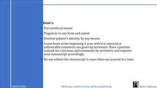 Dont's:
• Use unethical means
• Plagiarize in any form and extent
• Disclose patient's identity by any means.
• Loose heart at the beginning if your article is rejected or
unfavorable comments are given by reviewers. Have a positive
outlook for criticisms and comments by reviewers and improve
your manuscript accordingly.
• Do not submit the manuscript in more than one journal at a time.
10/25/2021 What you need to know before publishing AOPL Webinar
 
