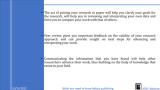 • The act of putting your research to paper will help you clarify your goals for
the research, will help you in reviewing and interpreting your own data and
force you to compare your work with that of others.
• Peer review gives you important feedback on the validity of your research
approach, and can provide insight on next steps for advancing and
interpreting your work.
• Communicating the information that you have found will help other
researchers advance their work, thus building on the body of knowledge that
exists in your field.
10/25/2021 What you need to know before publishing AOPL Webinar
 