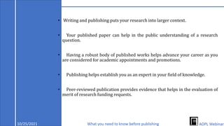 • Writing and publishing puts your research into larger context.
• Your published paper can help in the public understanding of a research
question.
• Having a robust body of published works helps advance your career as you
are considered for academic appointments and promotions.
• Publishing helps establish you as an expert in your field of knowledge.
• Peer-reviewed publication provides evidence that helps in the evaluation of
merit of research funding requests.
10/25/2021 What you need to know before publishing AOPL Webinar
 