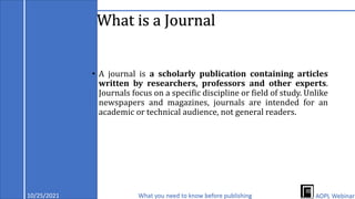 What is a Journal
• A journal is a scholarly publication containing articles
written by researchers, professors and other experts.
Journals focus on a specific discipline or field of study. Unlike
newspapers and magazines, journals are intended for an
academic or technical audience, not general readers.
10/25/2021 What you need to know before publishing AOPL Webinar
 