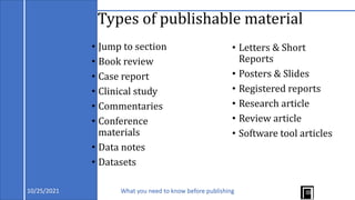 Types of publishable material
• Jump to section
• Book review
• Case report
• Clinical study
• Commentaries
• Conference
materials
• Data notes
• Datasets
• Letters & Short
Reports
• Posters & Slides
• Registered reports
• Research article
• Review article
• Software tool articles
10/25/2021 What you need to know before publishing
 