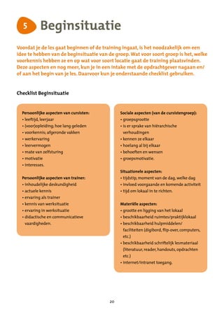 5           Beginsituatie
Voordat je de les gaat beginnen of de training ingaat, is het noodzakelijk om een
idee te hebben van de beginsituatie van de groep. Wat voor soort groep is het, welke
voorkennis hebben ze en op wat voor soort locatie gaat de training plaatsvinden.
Deze aspecten en nog meer, kun je in een intake met de opdrachtgever nagaan en/
of aan het begin van je les. Daarvoor kun je onderstaande checklist gebruiken.


Checklist Beginsituatie


  Persoonlijke aspecten van cursisten:        Sociale aspecten (van de cursistengroep):
  •  eeftijd, leerjaar
    l                                         •  roepsgrootte
                                                g
  •  voor)opleiding; hoe lang geleden
    (                                         •  s er sprake van hiërarchische
                                                i
  •  oorkennis; afgeronde vakken
    v                                          verhoudingen
  •  erkervaring
    w                                         •  ennen ze elkaar
                                                k
  •  eervermogen
    l                                         •  oelang al bij elkaar
                                                h
  •  ate van zelfsturing
    m                                         •  ehoeften en wensen
                                                b
  •  otivatie
    m                                         •  roepsmotivatie.
                                                g
  •  nteresses.
    i
                                              Situationele aspecten:
  Persoonlijke aspecten van trainer:          •  ijdstip, moment van de dag, welke dag
                                                t
  •  nhoudelijke deskundigheid
    i                                         •  nvloed voorgaande en komende activiteit
                                                i
  •  ctuele kennis
    a                                         •  ijd om lokaal in te richten.
                                                t
  •  rvaring als trainer
    e
  •  ennis van werksituatie
    k                                         Materiële aspecten:
  •  rvaring in werksituatie
    e                                         •  rootte en ligging van het lokaal
                                                g
  •  idactische en communicatieve
    d                                         •  eschikbaarheid ruimtes/praktijklokaal
                                                b
   vaardigheden.                              •  eschikbaarheid hulpmiddelen/
                                                b
                                               faciliteiten (digibord, flip-over, computers,
                                               etc.)
                                              •  eschikbaarheid schriftelijk lesmateriaal
                                                b
                                               (literatuur, reader, handouts, opdrachten
                                               etc.)
                                              •  nternet/intranet toegang.
                                                i




                                         20
 