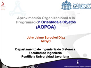 n Orientada a Objetos
(AOPOA)
John Jaime Sprockel Díaz
MISyC
Departamento de Ingeniería de Sistemas
Facultad de Ingeniería
Pontificia Universidad Javeriana
 