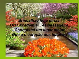 Ao  poeta Brincalhão hoje dirias: _Ora! Academia... és passageira... Conquistei um lugar maior Que é o coração dos leitores! 