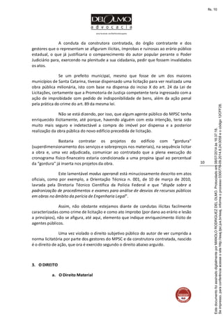 www.facebook.com/DelOlmoAdvogados
10
A conduta da construtora contratada, do órgão contratante e dos
gestores que o representam se afiguram ilícitas, ímprobas e ruinosas ao erário público
estadual, o que já justificaria o comparecimento do autor popular perante o Poder
Judiciário para, exercendo na plenitude a sua cidadania, pedir que fossem invalidados
os atos.
Se um prefeito municipal, mesmo que fosse de um dos maiores
municípios de Santa Catarina, tivesse dispensado uma licitação para ver realizada uma
obra pública milionária, isto com base na dispensa do inciso X do art. 24 da Lei de
Licitações, certamente que a Promotoria de Justiça competente teria ingressado com a
ação de improbidade com pedido de indisponibilidade de bens, além da ação penal
pela prática do crime do art. 89 da mesma lei.
Não se está dizendo, por isso, que algum agente público do MPSC tenha
enriquecido ilicitamente, até porque, havendo alguém com esta intenção, teria sido
muito mais seguro e indetectável a compra do imóvel por dispensa e a posterior
realização da obra pública do novo edifício precedida de licitação.
Bastaria contratar os projetos do edifício com “gordura”
(superdimensionamento dos serviços e sobrepreços nos materiais), na sequência licitar
a obra e, uma vez adjudicada, comunicar ao contratado que a plena execução do
cronograma físico-financeiro estaria condicionada a uma propina igual ao percentual
da “gordura” já inserta nos projetos da obra.
Este lamentável modus operandi está minuciosamente descrito em atos
oficiais, como por exemplo, a Orientação Técnica n. 001, de 10 de março de 2010,
lavrada pela Diretoria Técnico Científica da Polícia Federal e que “dispõe sobre a
padronização de procedimentos e exames para análise de desvios de recursos públicos
em obras no âmbito da perícia de Engenharia Legal”.
Assim, não obstante estejamos diante de condutas ilícitas facilmente
caracterizadas como crime de licitação e como ato ímprobo (por dano ao erário e lesão
a princípios), não se afigura, até aqui, elemento que indique enriquecimento ilícito de
agentes públicos.
Uma vez violado o direito subjetivo público do autor de ver cumprida a
norma licitatória por parte dos gestores do MPSC e da construtora contratada, nascido
é o direito de ação, que ora é exercido segundo o direito abaixo arguido.
3. O DIREITO
a. O Direito Material
Seimpresso,paraconferênciaacesseositehttp://esaj.tjsc.jus.br/esaj,informeoprocesso0300770-09.2014.8.24.0058eocódigo12CFF28.
EstedocumentofoiassinadodigitalmenteporMANOLORODRIGUEZDELOLMO.Protocoladoem08/07/2014às16:37:18.
fls. 10
 
