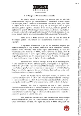 www.facebook.com/DelOlmoAdvogados
11
i. A Violação ao Princípio da Economicidade
No parecer jurídico da PGJ (doc. 02), aprovado pelo réu ANTENOR
CHINATO RIBEIRO, é arguido que uma vez admitida a necessidade do MPSC ampliar
suas instalações, restaria a este “sair ao mercado em busca de um espaço físico capaz
de unificar todas as suas estruturas, o que, em um município como a capital
catarinense, poderia significar a migração de seu endereço para locais afastados da
região central, gerando dificuldades para o seu relacionamento com a população em
geral e com os diferentes órgãos públicos (em especial o Judiciário), dado o fato de que,
em sua absoluta maioria, tais repartições estão sediadas no centro de Florianópolis”.
Como se vê, o MPSC considera que tirar sua sede do centro de
Florianópolis poderia comprometer seu relacionamento institucional e com a
população.
O argumento é imprestável, já que não é a “população em geral” que
acode às instalações da sede do MPSC, onde estão a PGJ, a Secretaria Executiva,
Secretaria Geral, Ouvidoria, entre outros órgãos administrativos, os quais são
frequentados pelos membros do MPSC, demais servidores do órgão, além de
autoridades e servidores de outros órgãos públicos, mas dificilmente pela “população
em geral”, que costuma, isto sim, procurar as promotorias de justiça instaladas junto
ao Poder Judiciário, nos Fóruns da Capital e do interior do Estado.
Se estivéssemos diante de um órgão do INSS, de um mercado público,
de uma rodoviária ou de uma biblioteca pública, aí sim poder-se-ia arguir que a
distância dos aglomerados urbanos trouxesse “dificuldades para o relacionamento com
a população em geral”, mas em se tratando da sede estadual do Ministério Público,
chega a ser risível o argumento de que a instalação distanciada do centro traria
prejuízo ao relacionamento com a população.
Quanto ao alegado prejuízo institucional, inexiste, do contrário não
poderia a sede do Governo do Estado estar instalada na Rodovia SC 401! Em tempos
de processo eletrônico e da própria descentralização dos órgãos do Poder Judiciário, a
presença dos membros do MPSC se faz cada vez menos exigida no Centro da Capital.
Portanto, não vale o argumento de que o MPSC precisaria
necessariamente estar instalado no metro quadrado mais caro da Capital. É possível, e
até mesmo desejável, a instalação deste órgão público noutras áreas de Florianópolis,
onde certamente haveria mais vagas de estacionamento para servidores e visitantes e
onde metro quadrado de área não é tão caro.
Aliás, no tocante à escolha recair sobre um imóvel com menor valor por
metro quadrado de área, esta não é uma questão de somenos importância, já que a
função administrativa exercida pelos órgãos de gestão do MPSC está jungida aos
Seimpresso,paraconferênciaacesseositehttp://esaj.tjsc.jus.br/esaj,informeoprocesso0300770-09.2014.8.24.0058eocódigo12CFF28.
EstedocumentofoiassinadodigitalmenteporMANOLORODRIGUEZDELOLMO.Protocoladoem08/07/2014às16:37:18.
fls. 11
 