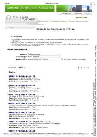 1/7/2014 Portal de Serviços e-SAJ
http://esaj.tjsc.jus.br/cpopg/search.do;jsessionid=0FB82337C19809C7D547C796CE894BB1.cpopg2?conversationId=&dadosConsulta.localPesquisa.cdLo… 1/3
Identificar-se
Página inicial > Consultas Processuais > Consulta de Processos do
1ºGrau
Consulta de Processos do 1ºGrau
Orientações
Os números de processo que não possuem formato unificado poderão ser consultados através da opção
"Outros".
Dúvidas? Clique aqui para mais informações sobre como pesquisar.
Processos baixados, em segredo de justiça ou distribuídos no mesmo dia serão apresentados somente
na pesquisa pelo número do processo.
Dados para Pesquisa
Comarca: Todas comarcas
Pesquisar por: Nome da parte
Nome da parte: Becker Construção Civil ltda Pesquisar por nome completo
Resultados 1 a 25 de 38 1 2 > >>
Capital
0317295-74.2014.8.24.0023
Cautelar Inominada / Medida Cautelar
Requerente: Becker Construcao Civil LTDA
Recebido em: 13/05/2014 - 4ª Vara Cível
0312034-31.2014.8.24.0023
Cautelar Inominada / Liminar
Requerente: Becker Construcao Civil LTDA
Recebido em: 24/03/2014 - 3ª Vara Cível
0304700-43.2014.8.24.0023
Nunciação de Obra Nova / Direito de Vizinhança
Requerido: Becker Construcao Civil LTDA
Recebido em: 30/01/2014 - 6ª Vara Cível
0302862-65.2014.8.24.0023
Procedimento Ordinário / Responsabilidade Civil do Servidor Público / Indenização ao Erário
Autor: Becker Construcao Civil LTDA
Recebido em: 20/01/2014 - 4ª Vara Cível
0886889-55.2013.8.24.0023
Procedimento Ordinário / Prestação de Serviços
Réu: Becker Construcao Civil LTDA
Recebido em: 03/10/2013 - 3ª Vara Cível
0012003-21.2013.8.24.0023 (023.13.012003-3)
Termo Circunstanciado / Crimes Previstos na Legislação Extravagante
A. do Fato: Becker Construção Civil Ltda
Recebido em: 07/03/2013 - Juizado Especial Criminal
0904309-73.2013.8.24.0023
Seimpresso,paraconferênciaacesseositehttp://esaj.tjsc.jus.br/esaj,informeoprocesso0300770-09.2014.8.24.0058eocódigo12CFF2C.
EstedocumentofoiassinadodigitalmenteporMANOLORODRIGUEZDELOLMO.
fls. 110
 