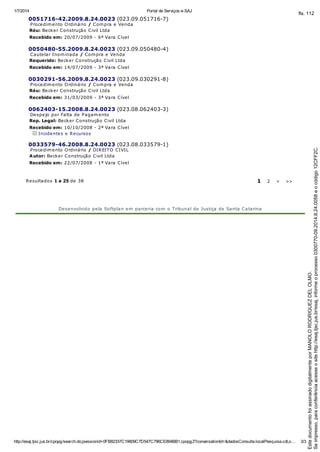 1/7/2014 Portal de Serviços e-SAJ
http://esaj.tjsc.jus.br/cpopg/search.do;jsessionid=0FB82337C19809C7D547C796CE894BB1.cpopg2?conversationId=&dadosConsulta.localPesquisa.cdLo… 3/3
0051716-42.2009.8.24.0023 (023.09.051716-7)
Procedimento Ordinário / Compra e Venda
Réu: Becker Construção Civil Ltda
Recebido em: 20/07/2009 - 6ª Vara Cível
0050480-55.2009.8.24.0023 (023.09.050480-4)
Cautelar Inominada / Compra e Venda
Requerido: Becker Construção Civil Ltda
Recebido em: 14/07/2009 - 3ª Vara Cível
0030291-56.2009.8.24.0023 (023.09.030291-8)
Procedimento Ordinário / Compra e Venda
Réu: Becker Construção Civil Ltda
Recebido em: 31/03/2009 - 3ª Vara Cível
0062403-15.2008.8.24.0023 (023.08.062403-3)
Despejo por Falta de Pagamento
Rep. Legal: Becker Construção Civil Ltda
Recebido em: 10/10/2008 - 2ª Vara Cível
Incidentes e Recursos
0033579-46.2008.8.24.0023 (023.08.033579-1)
Procedimento Ordinário / DIREITO CIVIL
Autor: Becker Construção Civil Ltda
Recebido em: 22/07/2008 - 1ª Vara Cível
Resultados 1 a 25 de 38 1 2 > >>
Desenvolvido pela Softplan em parceria com o Tribunal de Justiça de Santa Catarina
Seimpresso,paraconferênciaacesseositehttp://esaj.tjsc.jus.br/esaj,informeoprocesso0300770-09.2014.8.24.0058eocódigo12CFF2C.
EstedocumentofoiassinadodigitalmenteporMANOLORODRIGUEZDELOLMO.
fls. 112
 