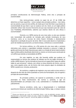 www.facebook.com/DelOlmoAdvogados
12
princípios constitucionais da Administração Pública, entre eles o princípio da
economicidade.
Esta norma-princípio contida no caput do art. 37 da CF/88 não
determina um fazer específico – como é próprio dos princípios jurídicos – mas indica,
por seu axioma, o que com ela conflita, de modo que é mais fácil dizer o que destoa da
economicidade do que dizer o que se coaduna com ela. Assim, se um órgão público
pretender utilizar mais recursos financeiros do que seja necessário para dar cabo de
suas finalidades eficientemente, sabemos que estamos diante de uma ofensa à
economicidade21
.
Portanto, se o MPSC precisa de uma nova sede, os atos que atendam
esta necessidade não poderão ser tomados pela vontade monárquica de seus
membros, como se os recursos do erário fossem ilimitados e absolutamente
disponíveis à satisfação do querer da Corte. Não! A nova sede deverá se implantada a
partir de medidas que preservem, ao mesmo tempo, a eficiência e a economicidade.
Em termos práticos, se a PGJ precisa de uma nova sede, a primeira
alternativa seria estimar a capacidade instalada necessária e procurar o órgão de
gestão patrimonial do Poder Executivo para saber se o Estado de Santa Catarina detém
algum prédio público desafetado (dominial) ou mesmo um terreno para construção de
um edifício que atenda as necessidades do MPSC.
Em caso negativo, ou seja, não havendo prédio que pudesse ser
reaproveitado ou terreno que pudesse ser afetado aos fins do órgão ministerial, aí
então o MPSC deveria “sair ao mercado em busca de um espaço físico capaz de unificar
todas as suas estruturas”, todavia, sem refutar as áreas distantes do Centro, uma vez
que, como arguido acima, sair do Centro não traria prejuízo algum às atividades do
MPSC e poderia ser, inclusive, producente.
Ao contrário, a exigência de implantar uma nova sede na área central, a
despeito do alto valor do metro quadrado no Centro de Florianópolis, isto sim agride o
princípio da economicidade.
Os princípios jurídicos, em especial os positivados, e ainda mais os
plasmados no Texto Constitucional, são normas e, portanto, o agir em
desconformidade aos princípios vicia o ato, submetendo-o à invalidade declarada
judicialmente.
Deve-se considerar, ainda, que a desapropriação é a modalidade
aquisitiva de imóveis por excelência da Administração Pública, logo, a compra restaria
21
“Cláusula que determina que conste nos comunicados oficiais o custo da publicidade veiculada. Exigência
desproporcional e desarrazoada, tendo-se em vista o exagero dos objetivos visados. Ofensa ao princípio da
economicidade (CF, artigo 37, caput) (STF - ADI 2472 MC, julgado em 13/03/2002)
Seimpresso,paraconferênciaacesseositehttp://esaj.tjsc.jus.br/esaj,informeoprocesso0300770-09.2014.8.24.0058eocódigo12CFF28.
EstedocumentofoiassinadodigitalmenteporMANOLORODRIGUEZDELOLMO.Protocoladoem08/07/2014às16:37:18.
fls. 12
 