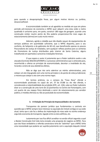 www.facebook.com/DelOlmoAdvogados
13
para quando a desapropriação fosse, por algum motivo técnico ou jurídico,
desaconselhável.
A economicidade também se vê agredida na medida em que em pleno
período pré-recessivo da economia o MPSC quer adquirir uma área onde o metro
quadrado é caríssimo para, em parte, construir 180 vagas de garagem, quando uma
construção similar noutro ponto da Ilha poderia proporcionar-lhe mais vagas de
estacionamento (térreo) em custo muito menor.
Ademais, agride o cidadão que não dispõe sequer de equipamentos de
serviços públicos em quantidade suficiente, que o MPSC disponha, para o seu
conforto, de heliponto e de gabinetes de 60 m2, que beneficiarão apenas os poucos
Procuradores de Justiça ali instalados, sem qualquer reflexo positivo para as centenas
de Promotores de Justiça distribuídos pelo interior de Santa Catarina, alguns
trabalhando em apertadas e precárias instalações forenses.
O que espera o autor é justamente que o Poder Judiciário avalie o ato
atacado (Contrato 003/2013/FERMP) e o processo administrativo que o antecede para,
reconhecida a ofensa ao princípio de economicidade, decretar a invalidade do ato,
livrando o erário de seus deletérios efeitos.
Não se diga que isto seria adentrar ao mérito administrativo, pois
cotejar um ato impugnado com uma norma-princípio é, do ponto de vista jurisdicional,
o mesmo que cotejar o ato com uma norma-regra.
Em termos práticos, ou a compra da “Casa Rosa” ofende a
economicidade positivada no caput do art. 37 da CF/88 ou ela não ofende, e
considerando a indeclinabilidade da jurisdição (CPC, art. 126), cabe ao Poder Judiciário
dizer se a construção de uma torre de 22 pavimentos no Centro de Florianópolis, com
um quarto do seu espaço físico destinado a servir de estacionamento pra servidor
público, é medida ofensiva ou não ao postulado da economicidade.
ii. A Violação do Princípio da Impessoalidade e da Isonomia
Transparece do parecer jurídico que fundamentou o contrato em
questão que o MPSC sempre teve interesse na aquisição do imóvel contíguo à sua sede
atual, tanto que o ato faz a defesa da implantação da nova sede no vizinho endereço
arguindo economia de transporte, ligação entre os dois edifícios, etc.
Justamente por isso fica difícil acreditar na versão oficial segundo a qual
a Becker Construção Civil Ltda teria enviado uma proposta de negócio ao MPSC. Para
que isto fosse verdadeiro a referida construtora teria de “advinhar” que o MPSC tinha
uma necessidade que poderia ser suprida justamente com a aquisição daquele imóvel
Seimpresso,paraconferênciaacesseositehttp://esaj.tjsc.jus.br/esaj,informeoprocesso0300770-09.2014.8.24.0058eocódigo12CFF28.
EstedocumentofoiassinadodigitalmenteporMANOLORODRIGUEZDELOLMO.Protocoladoem08/07/2014às16:37:18.
fls. 13
 