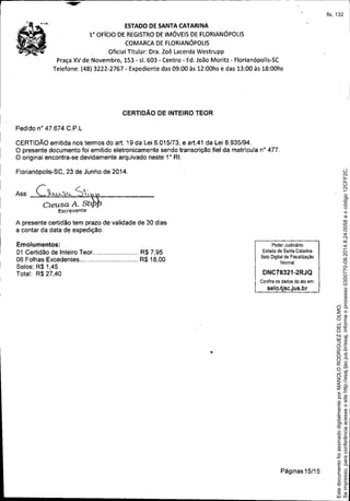 I . ~"
I
.'..
ESTADO DE SANTA CATARINA
1° OFíCIO DE REGISTRODE IMÓVEIS DEFLORIANÓPOLIS
COMARCA DEFLORIANÓPOLIS
Oficial Titular: Dra. Zoê Lacerda Westrupp
Praça XV de Novembro, 153 - sI. 603 - Centro - Ed.João Moritz - Florianópolis-SC
Telefone: (48) 3222-2767 - Expediente das 09:00 às 12:00hs e das 13:00 às 18:00hs
CERTIDÃO DE INTEIRO TEOR
Pedido n° 47.674 C.P.L
CERTIDÃO emitida nos termos do art. 19 da Lei 6.015/73, e art.41 da Lei 8.935/94.
O presente documento foi emitido eletronicamente sendo transcrição fiel da matricula n° 477.
O original encontra-se devidamente arquivado neste 1° RI.
Florianópolis-SC, 23 de Junho de 2014.
A presente certidão tem prazo de validade de 30 dias
a contar da data de expedição.
I
I
Ass: c~,,"-S,,~
Cleusa A. Stl
Escrevente
Emolumentos:
01 Certidão de Inteiro Teor R$ 7,95
06 Folhas Excedentes R$18,00
Selos: R$ 1,45
Total: R$ 27,40
Poder Judiciário
Estado de Santa Catarina
Selo Digital de Fiscalização
Normal
DNC78321-2RJQ
Confira os dados do ato em:
selo.tjsc.jus.br
Páginas 15/15
Seimpresso,paraconferênciaacesseositehttp://esaj.tjsc.jus.br/esaj,informeoprocesso0300770-09.2014.8.24.0058eocódigo12CFF2C.
EstedocumentofoiassinadodigitalmenteporMANOLORODRIGUEZDELOLMO.
fls. 132
 