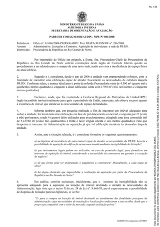 ADR006-08-compraimovel-PRRN
MINISTÉRIO PÚBLICO DA UNIÃO
AUDITORIA INTERNA
SECRETARIA DE ORIENTAÇÃO E AVALIAÇÃO
PARECER CORAG/SEORI/AUDIN - MPU/Nº 081/2008
Referência : Ofício nº. 01.046/2008-PR/RN/GABPC. Prot. DIAPA/AUDIN/DF nº. 296/2008.
Assunto : Administrativo. Licitações e Contratos. Aquisição de imóvel para a sede da PR/RN.
Interessado: Procuradoria da República no Rio Grande do Norte.
Por intermédio do Ofício em epígrafe, a Exma. Sra. Procuradora-Chefe da Procuradoria da
República no Rio Grande do Norte solicita orientações deste órgão de Controle Interno quanto ao
procedimento a ser adotado para a compra de uma nova sede, tendo em vista a insuficiência de espaço físico
do atual edifício.
2. Segundo a i. consulente, desde o ano de 2006 a unidade vem empreendendo esforços, com a
finalidade de encontrar uma edificação capaz de atender fisicamente as necessidades de estrutura daquela
PR/RN. Conforme relata, o espaço ideal para o porte da referida Procuradoria seria de 4.500 m² (quatro mil e
quinhentos metros quadrados), enquanto a atual edificação conta com 1.950 m² (mil, novecentos e cinqüenta
metros quadrados).
3. Esclarece, ainda, que foi contactada a Gerência Regional do Patrimônio da União/GRPU,
órgão incumbido institucionalmente para gerir o patrimônio da União, entretanto, não obteve sucesso quanto
à existência de imóvel que atendesse às necessidades de espaço demandadas.
4. Informa também que, em pesquisa realizada a fim de encontrar um imóvel adequado para
sediar a unidade, foi localizada uma edificação em fase de pré-lançamento comercial, composta por 23 (vinte
e três) pavimentos, sendo 4 (quatro) deles utilizados para estacionamento, atingindo uma área construída útil
de 5.439,86 m² (cinco mil, quatrocentos e trinta e nove vírgula oitenta e seis metros quadrados). Fato que
despertou o interesse da Administração na aquisição já que tal edificação atenderia às demandas daquela
unidade.
5. Assim, ante a situação relatada, a i. consulente formulou os seguintes questionamentos:
a) na hipótese de inexistência de outro imóvel capaz de atender as necessidades da PR/RN, haveria a
possibilidade de aquisição da edificação acima mencionada mediante inexigibilidade de licitação?;
b) que instrumentos legais podem ser utilizados, no caso de permissão legal, para formalizar um
interesse de aquisição do imóvel, considerando a necessidade da construtora em garantir a execução
do negócio?
c) de que forma pode ser programado o pagamento à construtora? Mensalmente, a cada etapa de
obra?
d) há algum obstáculo que impossibilite a realização da aquisição por parte da Procuradoria da
República no Rio Grande do Norte?
6. Em análise, convém esclarecer, inicialmente, que o instituto da inexigibilidade não se
apresenta adequado para a aquisição ou locação de imóvel destinado a atender às necessidades da
Administração, haja vista que o inciso X do art. 24 da Lei nº. 8.666/93, prevê expressamente a possibilidade
de dispensa de licitação para tais hipóteses, in verbis:
“X - para a compra ou locação de imóvel destinado ao atendimento das finalidades precípuas da
administração, cujas necessidades de instalação e localização condicionem a sua escolha, desde que o
preço seja compatível com o valor de mercado, segundo avaliação prévia”.
Seimpresso,paraconferênciaacesseositehttp://esaj.tjsc.jus.br/esaj,informeoprocesso0300770-09.2014.8.24.0058eocódigo12CFF2C.
EstedocumentofoiassinadodigitalmenteporMANOLORODRIGUEZDELOLMO.
fls. 133
 