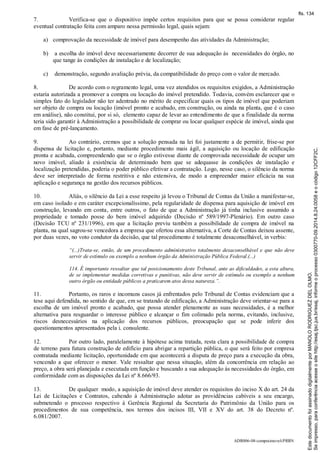 ADR006-08-compraimovel-PRRN
7. Verifica-se que o dispositivo impõe certos requisitos para que se possa considerar regular
eventual contratação feita com amparo nessa permissão legal, quais sejam:
a) comprovação da necessidade de imóvel para desempenho das atividades da Administração;
b) a escolha do imóvel deve necessariamente decorrer de sua adequação às necessidades do órgão, no
que tange às condições de instalação e de localização;
c) demonstração, segundo avaliação prévia, da compatibilidade do preço com o valor de mercado.
8. De acordo com o regramento legal, uma vez atendidos os requisitos exigidos, a Administração
estaria autorizada a promover a compra ou locação do imóvel pretendido. Todavia, convém esclarecer que o
simples fato do legislador não ter adentrado no mérito de especificar quais os tipos de imóvel que poderiam
ser objeto de compra ou locação (imóvel pronto e acabado, em construção, ou ainda na planta, que é o caso
em análise), não constitui, por si só, elemento capaz de levar ao entendimento de que a finalidade da norma
teria sido garantir à Administração a possibilidade de comprar ou locar qualquer espécie de imóvel, ainda que
em fase de pré-lançamento.
9. Ao contrário, cremos que a solução pensada na lei foi justamente a de permitir, frise-se por
dispensa de licitação e, portanto, mediante procedimento mais ágil, a aquisição ou locação de edificação
pronta e acabada, compreendendo que se o órgão estivesse diante de comprovada necessidade de ocupar um
novo imóvel, aliado à existência de determinado bem que se adequasse às condições de instalação e
localização pretendidas, poderia o poder público efetivar a contratação. Logo, nesse caso, o silêncio da norma
deve ser interpretado de forma restritiva e não extensiva, de modo a empreender maior eficácia na sua
aplicação e segurança na gestão dos recursos públicos.
10. Aliás, o silêncio da Lei a esse respeito já levou o Tribunal de Contas da União a manifestar-se,
em caso isolado e em caráter excepcionalíssimo, pela regularidade de dispensa para aquisição de imóvel em
construção, levando em conta, entre outros, o fato de que a Administração já tinha inclusive assumido a
propriedade e tomado posse do bem imóvel adquirido (Decisão nº 589/1997-Plenário). Em outro caso
(Decisão TCU nº 231/1996), em que a licitação previu também a possibilidade de compra de imóvel na
planta, na qual sagrou-se vencedora a empresa que ofertou essa alternativa, a Corte de Contas deixou assente,
por duas vezes, no voto condutor da decisão, que tal procedimento é totalmente desaconselhável, in verbis:
“(...)Trata-se, então, de um procedimento administrativo totalmente desaconselhável e que não deve
servir de estímulo ou exemplo a nenhum órgão da Administração Pública Federal.(...)
114. É importante ressaltar que tal posicionamento deste Tribunal, ante as dificuldades, a esta altura,
de se implementar medidas corretivas e punitivas, não deve servir de estímulo ou exemplo a nenhum
outro órgão ou entidade públicos a praticarem atos dessa natureza.”.
11. Portanto, os raros e incomuns casos já enfrentados pelo Tribunal de Contas evidenciam que a
tese aqui defendida, no sentido de que, em se tratando de edificação, a Administração deve orientar-se para a
escolha de um imóvel pronto e acabado, que possa atender plenamente as suas necessidades, é a melhor
alternativa para resguardar o interesse público e alcançar o fim colimado pela norma, evitando, inclusive,
riscos desnecessários na aplicação dos recursos públicos, preocupação que se pode inferir dos
questionamentos apresentados pela i. consulente.
12. Por outro lado, paralelamente à hipótese acima tratada, resta clara a possibilidade de compra
de terreno para futura construção de edifício para abrigar a repartição pública, o que será feito por empresa
contratada mediante licitação, oportunidade em que acontecerá a disputa de preço para a execução da obra,
vencendo a que oferecer o menor. Vale ressaltar que nessa situação, além da concorrência em relação ao
preço, a obra será planejada e executada em função e buscando a sua adequação às necessidades do órgão, em
conformidade com as disposições da Lei nº 8.666/93.
13. De qualquer modo, a aquisição de imóvel deve atender os requisitos do inciso X do art. 24 da
Lei de Licitações e Contratos, cabendo à Administração adotar as providências cabíveis a seu encargo,
submetendo o processo respectivo à Gerência Regional da Secretaria do Patrimônio da União para os
procedimentos de sua competência, nos termos dos incisos III, VII e XV do art. 38 do Decreto nº.
6.081/2007.
Seimpresso,paraconferênciaacesseositehttp://esaj.tjsc.jus.br/esaj,informeoprocesso0300770-09.2014.8.24.0058eocódigo12CFF2C.
EstedocumentofoiassinadodigitalmenteporMANOLORODRIGUEZDELOLMO.
fls. 134
 