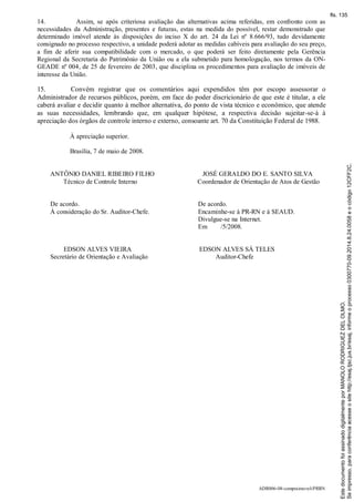 ADR006-08-compraimovel-PRRN
14. Assim, se após criteriosa avaliação das alternativas acima referidas, em confronto com as
necessidades da Administração, presentes e futuras, estas na medida do possível, restar demonstrado que
determinado imóvel atende às disposições do inciso X do art. 24 da Lei nº 8.666/93, tudo devidamente
consignado no processo respectivo, a unidade poderá adotar as medidas cabíveis para avaliação do seu preço,
a fim de aferir sua compatibilidade com o mercado, o que poderá ser feito diretamente pela Gerência
Regional da Secretaria do Patrimônio da União ou a ela submetido para homologação, nos termos da ON-
GEADE nº 004, de 25 de fevereiro de 2003, que disciplina os procedimentos para avaliação de imóveis de
interesse da União.
15. Convém registrar que os comentários aqui expendidos têm por escopo assessorar o
Administrador de recursos públicos, porém, em face do poder discricionário de que este é titular, a ele
caberá avaliar e decidir quanto à melhor alternativa, do ponto de vista técnico e econômico, que atende
as suas necessidades, lembrando que, em qualquer hipótese, a respectiva decisão sujeitar-se-à à
apreciação dos órgãos de controle interno e externo, consoante art. 70 da Constituição Federal de 1988.
À apreciação superior.
Brasília, 7 de maio de 2008.
ANTÔNIO DANIEL RIBEIRO FILHO
Técnico de Controle Interno
JOSÉ GERALDO DO E. SANTO SILVA
Coordenador de Orientação de Atos de Gestão
De acordo.
À consideração do Sr. Auditor-Chefe.
De acordo.
Encaminhe-se à PR-RN e à SEAUD.
Divulgue-se na Internet.
Em /5/2008.
EDSON ALVES VIEIRA
Secretário de Orientação e Avaliação
EDSON ALVES SÁ TELES
Auditor-Chefe
Seimpresso,paraconferênciaacesseositehttp://esaj.tjsc.jus.br/esaj,informeoprocesso0300770-09.2014.8.24.0058eocódigo12CFF2C.
EstedocumentofoiassinadodigitalmenteporMANOLORODRIGUEZDELOLMO.
fls. 135
 