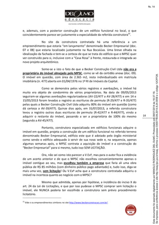 www.facebook.com/DelOlmoAdvogados
14
e, ademais, com a posterior construção de um edifício funcional no local, o que
coincidentemente parece ser justamente a especialidade da referida construtora22
.
No site da construtora contratada há uma referência a um
empreendimento que estaria “em lançamento” denominado Becker Empresarial (doc.
07 e 08) que estaria localizado justamente na Rua Bocaiúva. Uma breve olhada na
idealização da fachada e tem-se a certeza de que se trata do edifício que o MPSC quer
ver construído para si, inclusive com a “Casa Rosa” à frente, restaurada e integrada ao
novo projeto arquitetônico.
Some-se a isto o fato de que a Becker Construção Civil Ltda não era a
proprietária do imóvel almejado pelo MPSC, como se vê da certidão anexa (doc. 09).
O imóvel em questão, com área de 2.365 m2, resta individualizado em matrícula
imobiliária (n. 477) aberta em 01/04/1976 no 1º RI de Imóveis da Capital.
Como se demonstra pelos vários registros e averbações, o imóvel há
muito era objeto de condomínio de vários proprietários. Na data de 09/05/2013
seguiram-se algumas averbações regularizadoras (AV-22/477 a AV-28/477) e em 14 e
15/05/2013 foram levadas a registro as escrituras de permuta (R-29/477 e R-35/477)
pelas quais a Becker Construção Civil Ltda adquiriu 80% do imóvel em questão (como
dá certeza a AV-39/477). Quinze dias após, em 31/07/2013, a referida construtora
levou a registro outras duas escrituras de permuta (R-42/477 e R-44/477), vindo a
adquirir o restante do imóvel, passando a ser a proprietária de 100% do mesmo
(segundo a AV-45/477).
Portanto, construtora especializada em edifícios funcionais adquire o
imóvel em questão, projeta a construção de um edifício funcional no referido terreno
denominado Becker Empresarial, edifício este que é adotado pelo órgão ministerial
como sendo o edifício adequado à servir de sua nova sede e, na sequencia, apenas
algumas semanas após, o MPSC contrata a aquisição do imóvel e a construção do
“Becker Empresarial” para si mesmo, tudo isso SEM LICITAÇÃO.
Ora, não sei como isto parecer a V.Exª, mas para o autor fica a evidência
de um acerto anterior e de que o MPSC não escolheu convenientemente apenas o
imóvel contíguo ao seu, mas escolheu também a empresa que faria ali uma obra
pública de R$ 85 milhões (com dinheiro público pago adiantado) e, tudo isso, diga-se
mais uma vez, sem licitação! Ou V.Exª acha que a construtora contratada adquiriu o
imóvel na incerteza quanto ao negócio com o MPSC?
Mesmo que admitida, apenas por hipótese, a incidência do inciso X do
art. 24 da Lei de Licitações, e que por isso pudesse o MPSC comprar sem licitação o
imóvel, ele NUNCA poderia ter escolhido a construtora sem prévio procedimento
licitatório.
22
Vide o os empreendimentos similares no site http://www.beckerconstrucao.com.br/.
Seimpresso,paraconferênciaacesseositehttp://esaj.tjsc.jus.br/esaj,informeoprocesso0300770-09.2014.8.24.0058eocódigo12CFF28.
EstedocumentofoiassinadodigitalmenteporMANOLORODRIGUEZDELOLMO.Protocoladoem08/07/2014às16:37:18.
fls. 14
 