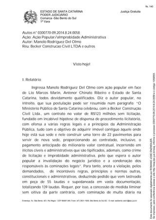 ESTADO DE SANTA CATARINA
PODER JUDICIÁRIO
Comarca -São Bento do Sul
1ª Vara
Justiça Gratuita
Endereço: Av. São Bento, 401, Rio Negro - CEP 89287-355, Fone: (47) 3631-1928, São Bento do Sul-SC - E-mail: saobento.vara1@tjsc.jus.br
Autos n° 0300770-09.2014.8.24.0058
Ação: Ação Popular/aImprobidade Administrativa
Autor: Manolo Rodriguez Del Olmo
Réu: Becker Construcao Civil LTDA e outros
Visto hoje!
I. Relatório
Ingressa Manolo Rodriguez Del Olmo com ação popular em face
de Lio Marcos Marin, Antenor Chinato Ribeiro e Estado de Santa
Catarina, todos devidamente qualificados. Diz o autor popular, no
introito, que sua postulação pode ser resumida num parágrafo: “O
Ministério Público de Santa Catarina celebrou, com a Becker Construção
Civil Ltda., um contrato no valor de R$123 milhões sem licitação,
fundado em incabível hipótese de dispensa de procedimento licitatório,
com ofensa a várias regras legais e a princípios da Administração
Pública, tudo com o objetivo de adquirir imóvel contíguo àquele onde
hoje está sua sede e nele construir uma torre de 22 pavimentos para
servir de nova sede, proporcionando ao contratado, inclusive, o
pagamento antecipado do milionário valor contratual, incorrendo em
ilícitos cíveis e administrativos que são tipificados, ademais, como crime
de licitação e improbidade administrativa, pelo que espera o autor
popular a invalidação do negócio jurídico e a condenação dos
responsáveis às cominações legais”. Para tanto, anota a violação, pelos
demandados, de incontáveis regras, princípios e normas outras,
constitucionais e administrativas, deduzindo pedido que vem lastreado
em peça de 55 laudas e supedaneada em vasta documentação,
totalizando 139 laudas. Requer, por isso, a concessão de medida liminar
sem oitiva da parte contrária, com cominação de multa diária na
Seimpresso,paraconferênciaacesseositehttp://esaj.tjsc.jus.br/esaj,informeoprocesso0300770-09.2014.8.24.0058eocódigo1359593.
EstedocumentofoiassinadodigitalmenteporROMANOJOSEENZWEILER.
fls. 140
 